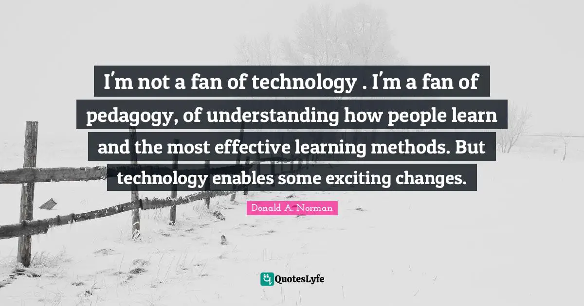I'm not a fan of technology . I'm a fan of pedagogy, of understanding how people learn and the most effective learning methods. But technology enables some exciting changes.
