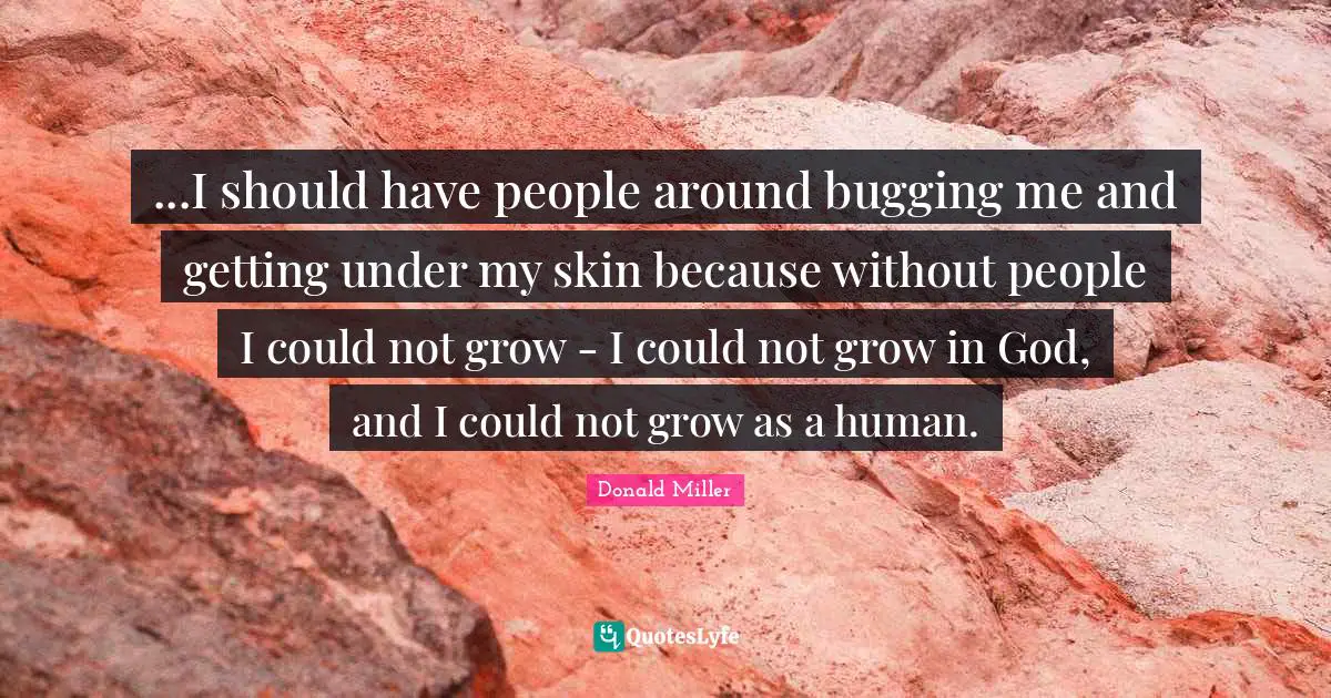 ...I should have people around bugging me and getting under my skin because without people I could not grow - I could not grow in God, and I could not grow as a human.