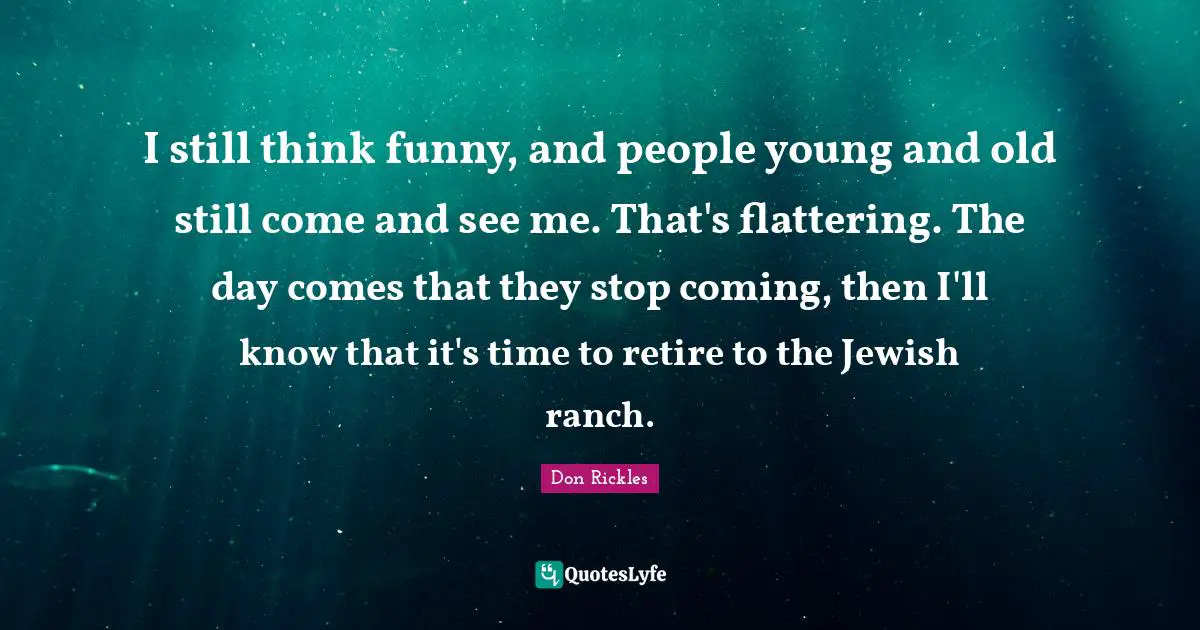 I still think funny, and people young and old still come and see me. That's flattering. The day comes that they stop coming, then I'll know that it's time to retire to the Jewish ranch.