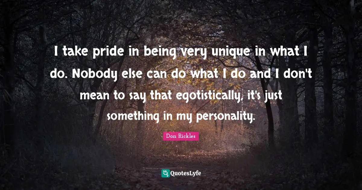 I take pride in being very unique in what I do. Nobody else can do what I do and I don't mean to say that egotistically, it's just something in my personality.
