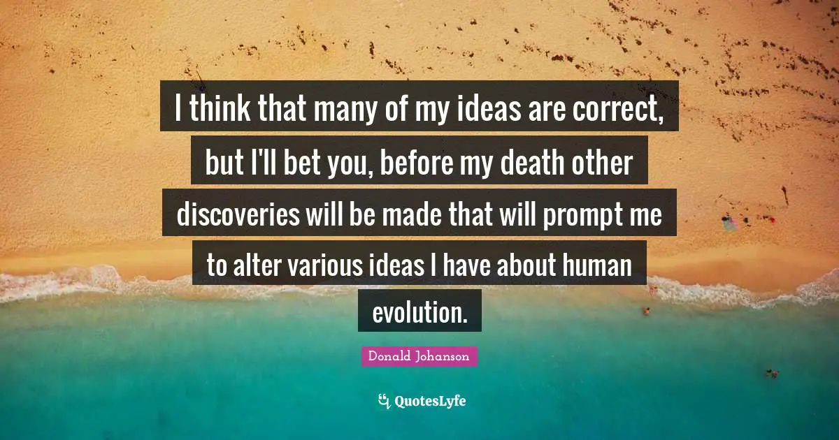 I think that many of my ideas are correct, but I'll bet you, before my death other discoveries will be made that will prompt me to alter various ideas I have about human evolution.