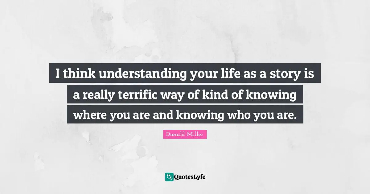 I think understanding your life as a story is a really terrific way of kind of knowing where you are and knowing who you are.