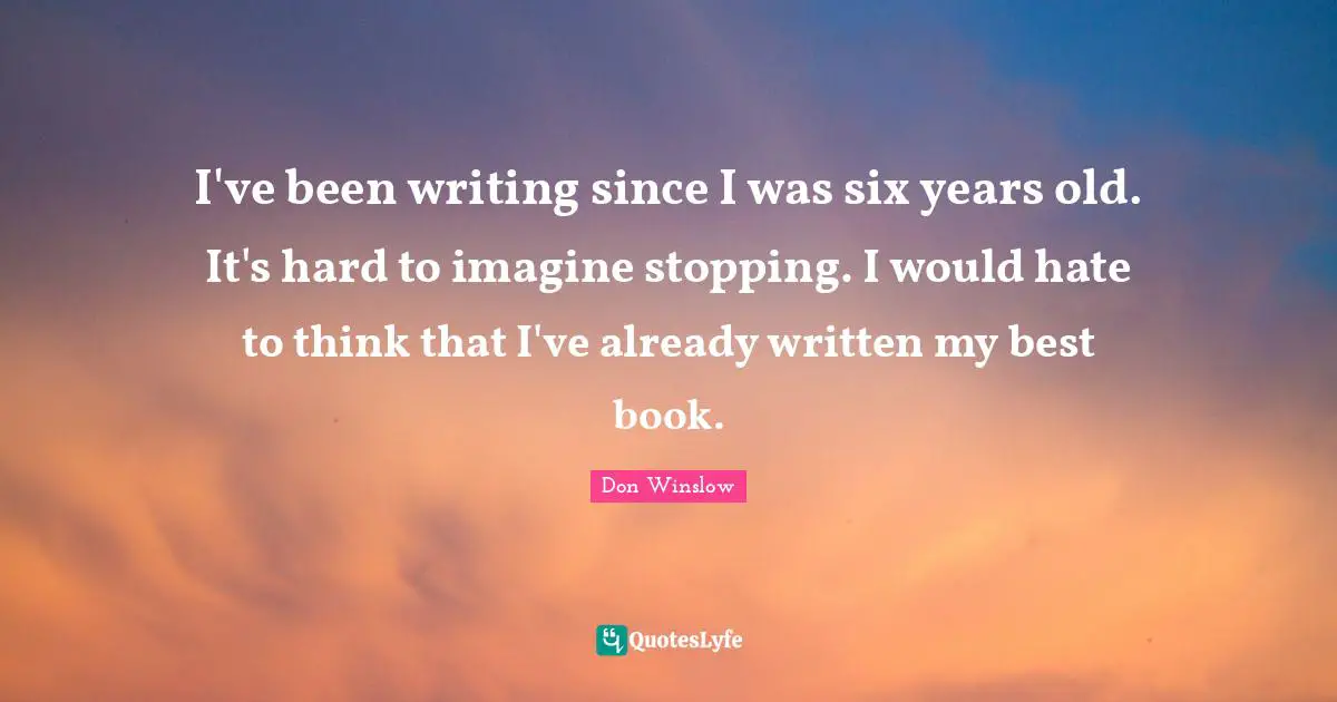 I've been writing since I was six years old. It's hard to imagine stopping. I would hate to think that I've already written my best book.