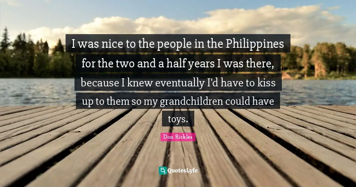 I was nice to the people in the Philippines for the two and a half years I was there, because I knew even­tually I'd have to kiss up to them so my grandchildren could have toys.