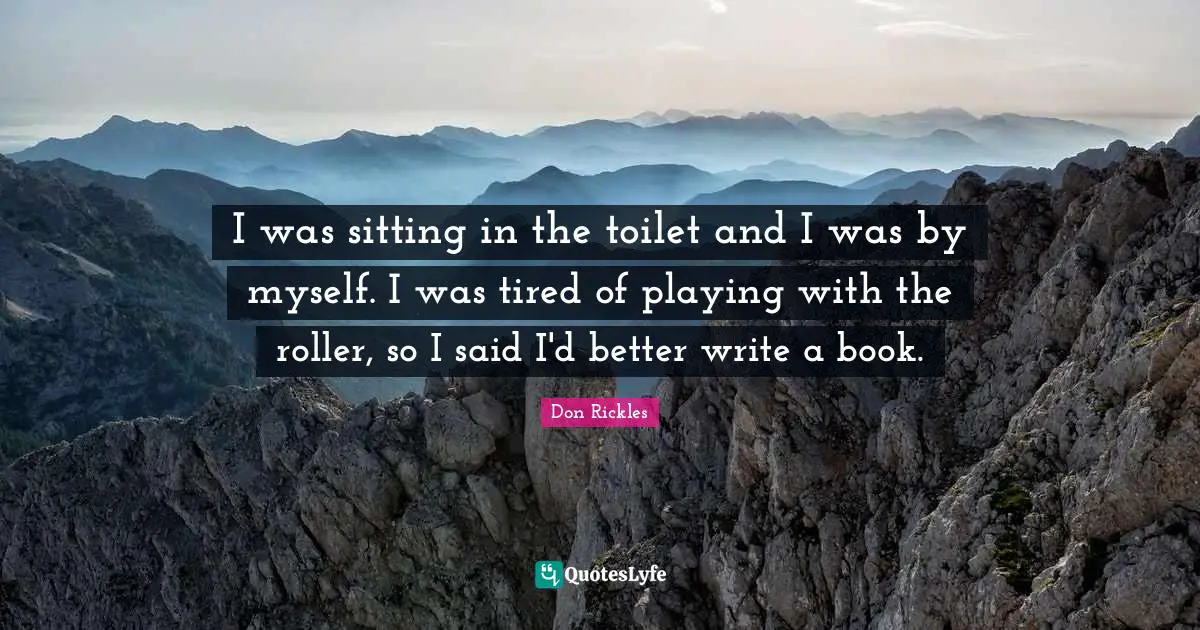 I was sitting in the toilet and I was by myself. I was tired of playing with the roller, so I said I'd better write a book.