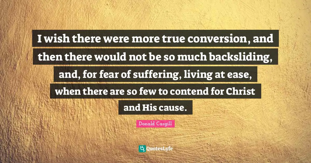 I wish there were more true conversion, and then there would not be so much backsliding, and, for fear of suffering, living at ease, when there are so few to contend for Christ and His cause.