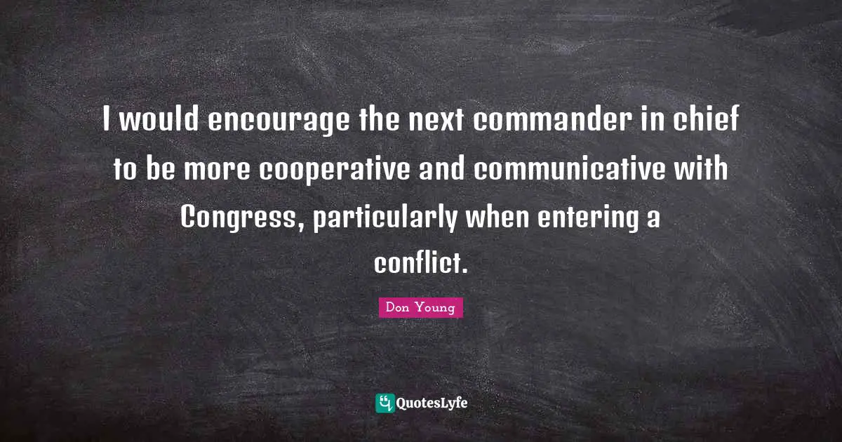 I would encourage the next commander in chief to be more cooperative and communicative with Congress, particularly when entering a conflict.