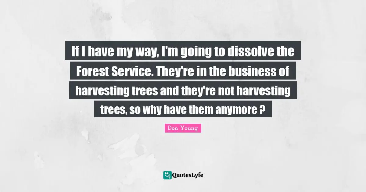 If I have my way, I'm going to dissolve the Forest Service. They're in the business of harvesting trees and they're not harvesting trees, so why have them anymore ?