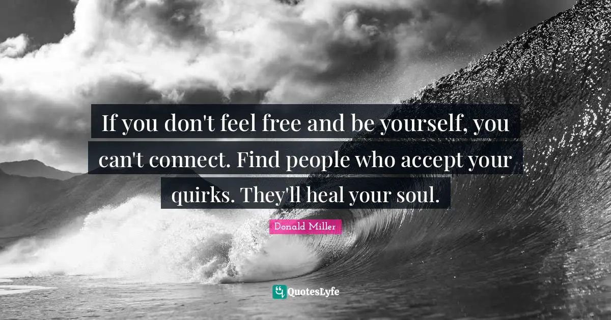If you don't feel free and be yourself, you can't connect. Find people who accept your quirks. They'll heal your soul.