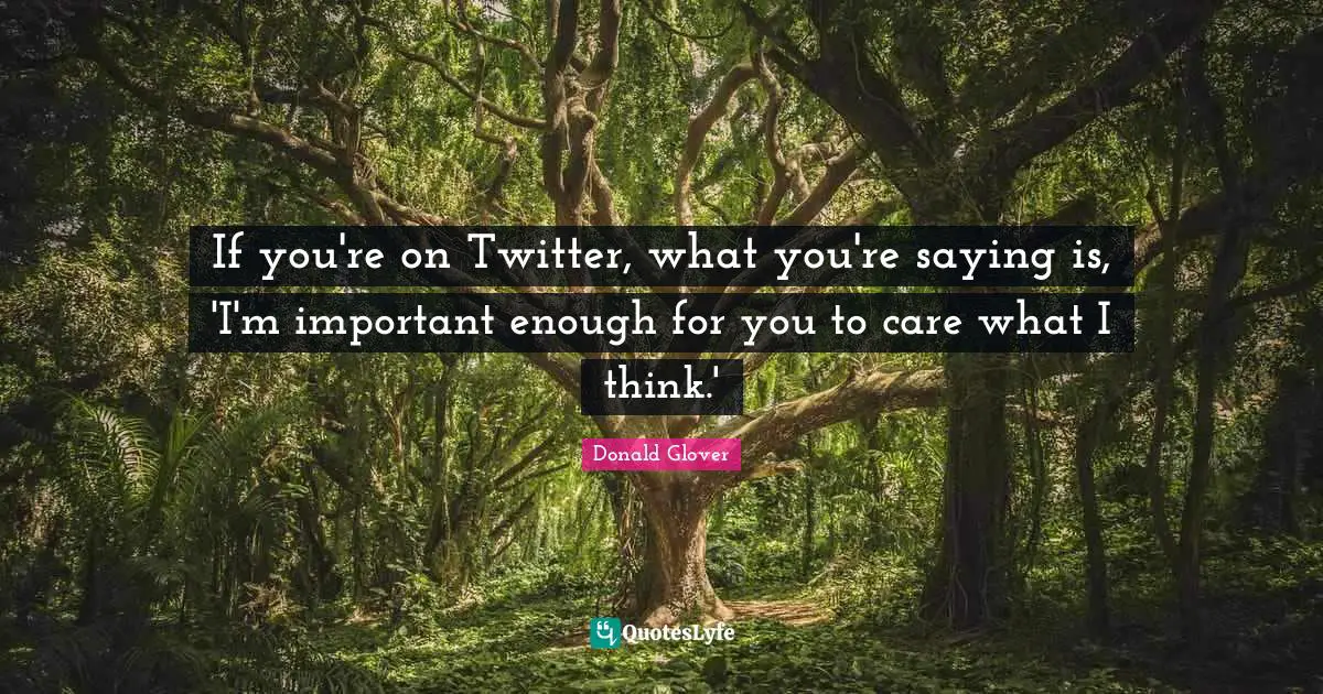 If you're on Twitter, what you're saying is, 'I'm important enough for you to care what I think.'