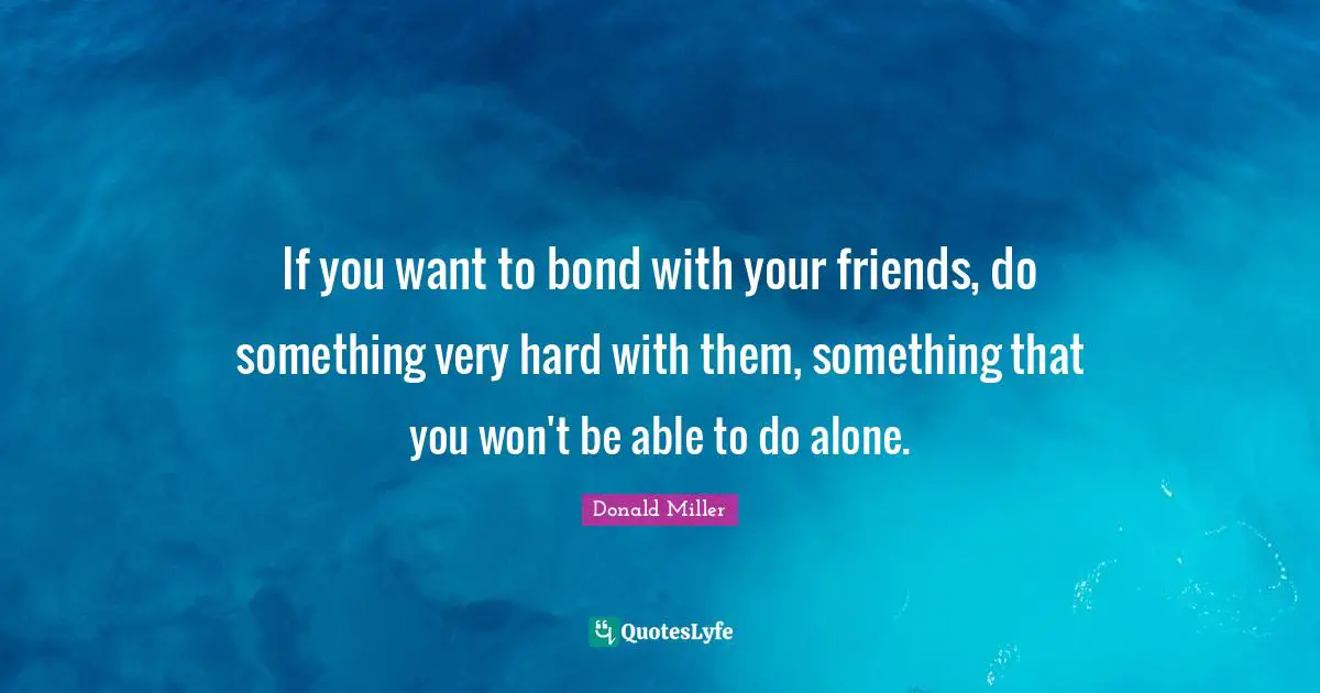 Donald Miller Quotes: "If you want to bond with your friends, do something very hard with them, something that you won't be able to do alone."