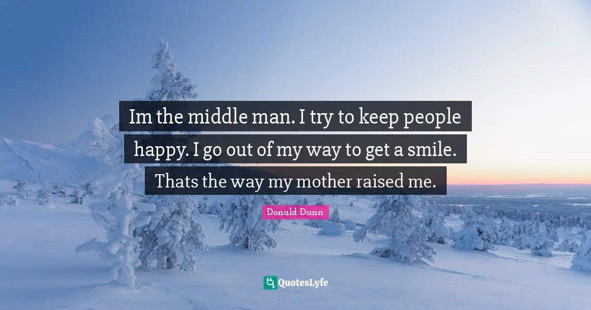 Im the middle man. I try to keep people happy. I go out of my way to get a smile. Thats the way my mother raised me.