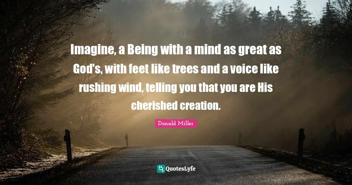 Donald Miller Quotes: "Imagine, a Being with a mind as great as God's, with feet like trees and a voice like rushing wind, telling you that you are His cherished creation."