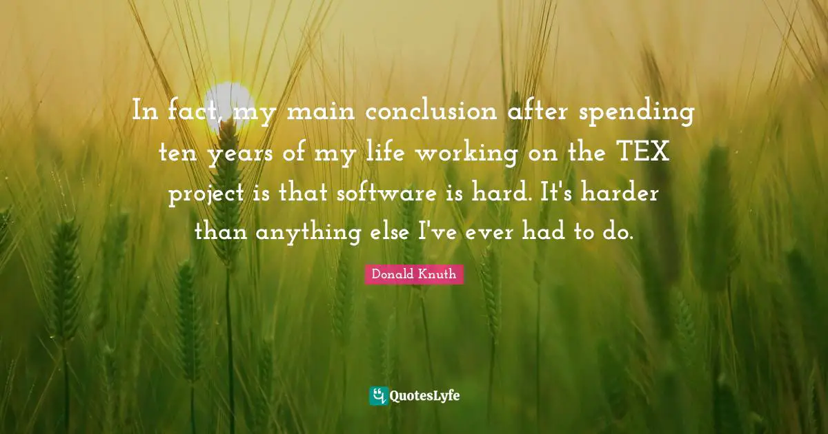 In fact, my main conclusion after spending ten years of my life working on the TEX project is that software is hard. It's harder than anything else I've ever had to do.