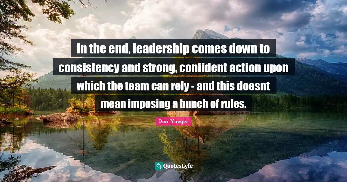 In the end, leadership comes down to consistency and strong, confident action upon which the team can rely - and this doesnt mean imposing a bunch of rules.