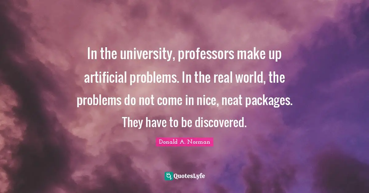 In the university, professors make up artificial problems. In the real world, the problems do not come in nice, neat packages. They have to be discovered.