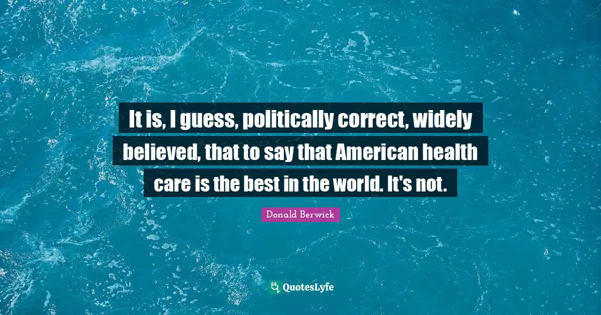 It is, I guess, politically correct, widely believed, that to say that American health care is the best in the world. It's not.