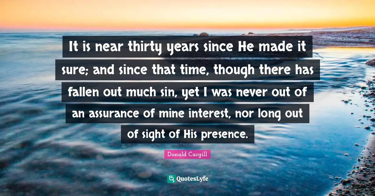 It is near thirty years since He made it sure; and since that time, though there has fallen out much sin, yet I was never out of an assurance of mine interest, nor long out of sight of His presence.
