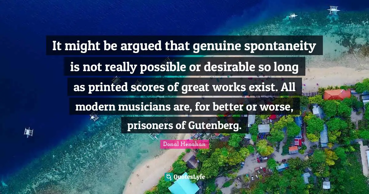 Donal Henahan Quotes: It might be argued that genuine spontaneity is not really possible or desirable so long as printed scores of great works exist. All modern musicians are, for better or worse, prisoners of Gutenberg.