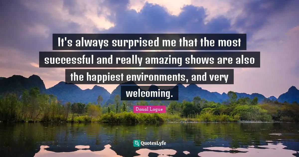 It's always surprised me that the most successful and really amazing shows are also the happiest environments, and very welcoming.