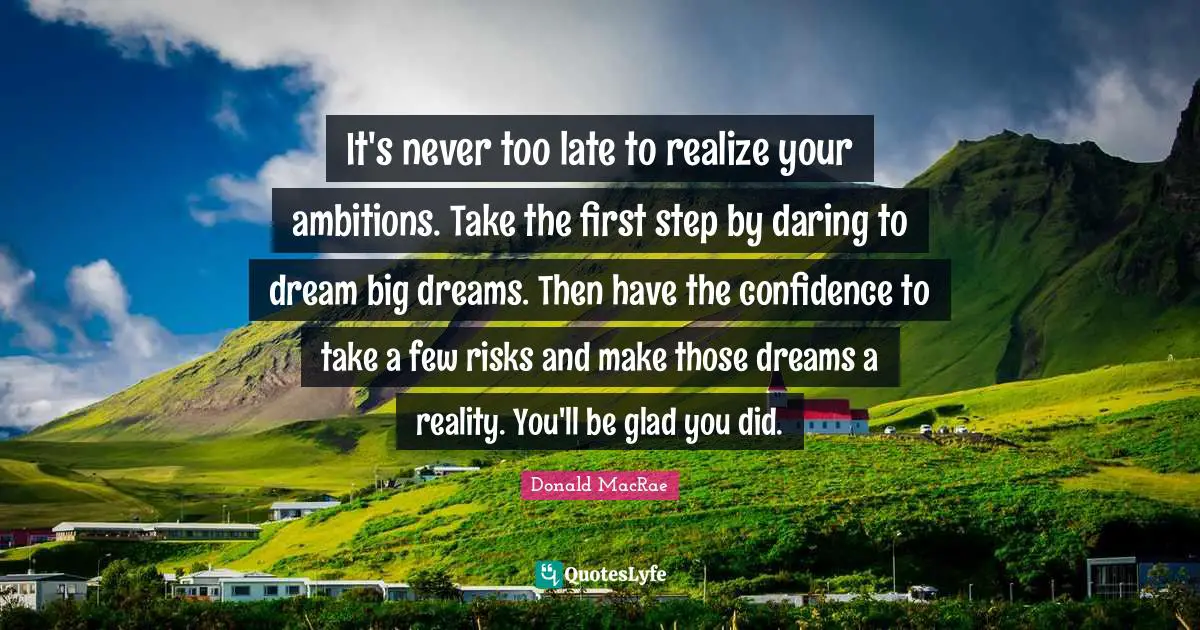 It's never too late to realize your ambitions. Take the first step by daring to dream big dreams. Then have the confidence to take a few risks and make those dreams a reality. You'll be glad you did.