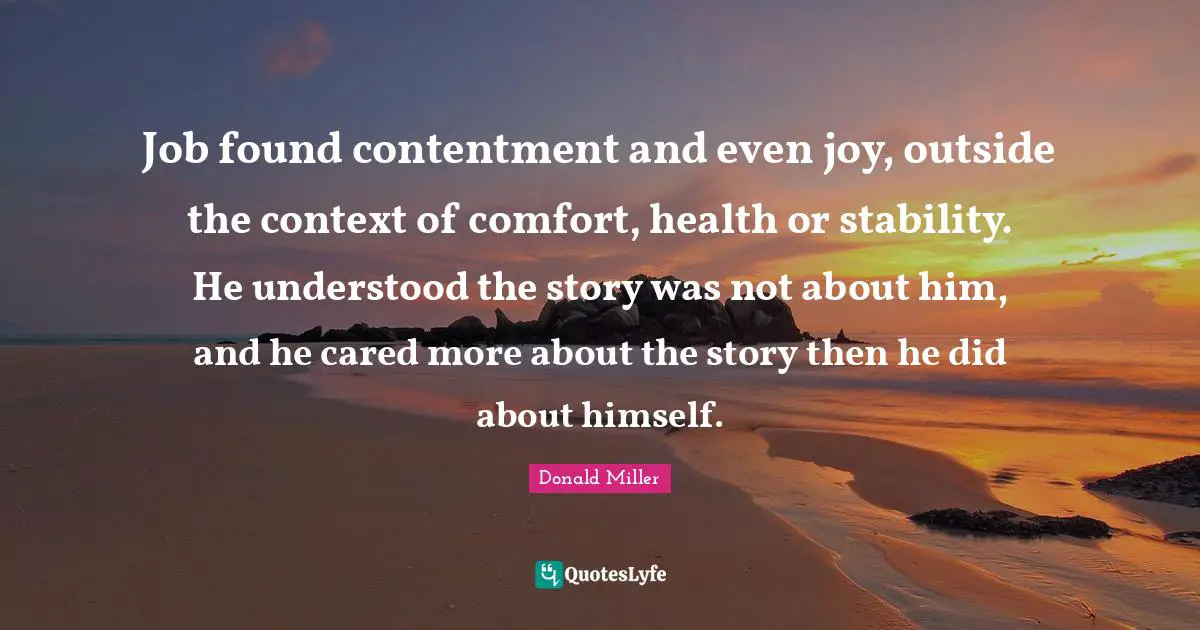 Job found contentment and even joy, outside the context of comfort, health or stability. He understood the story was not about him, and he cared more about the story then he did about himself.