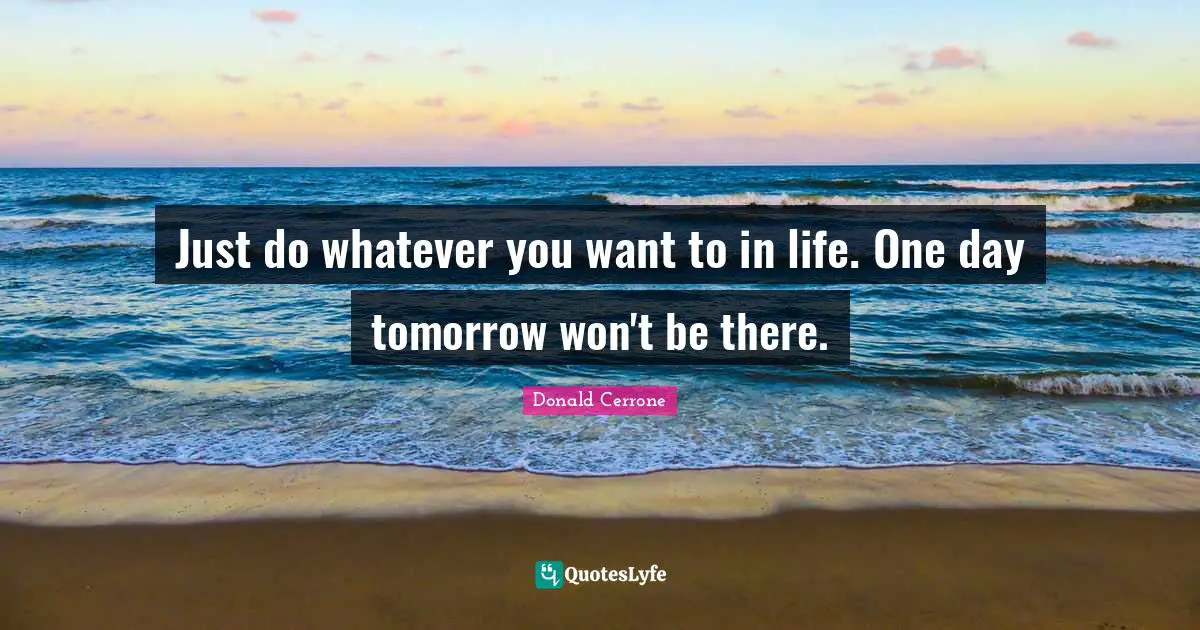 Just do whatever you want to in life. One day tomorrow won't be there.