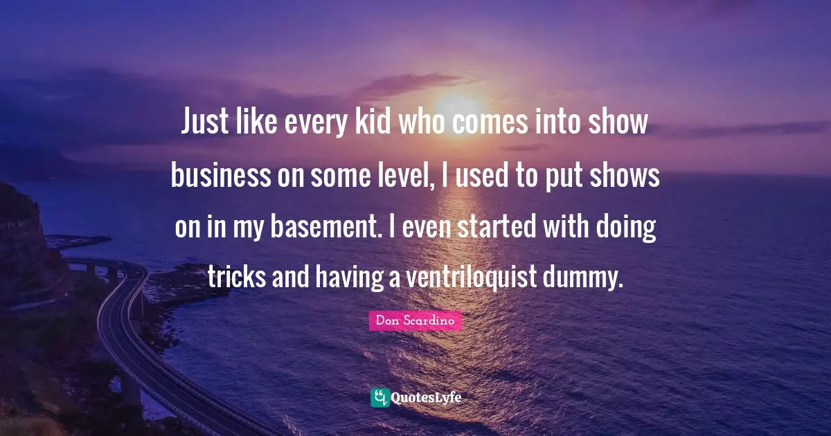 Just like every kid who comes into show business on some level, I used to put shows on in my basement. I even started with doing tricks and having a ventriloquist dummy.