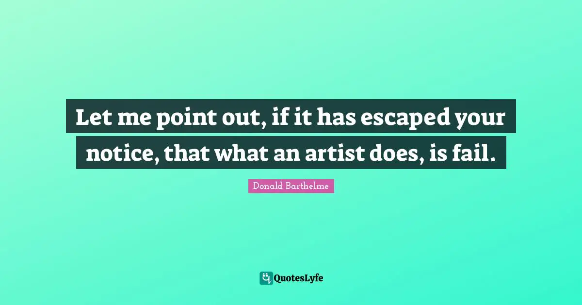 Let me point out, if it has escaped your notice, that what an artist does, is fail.
