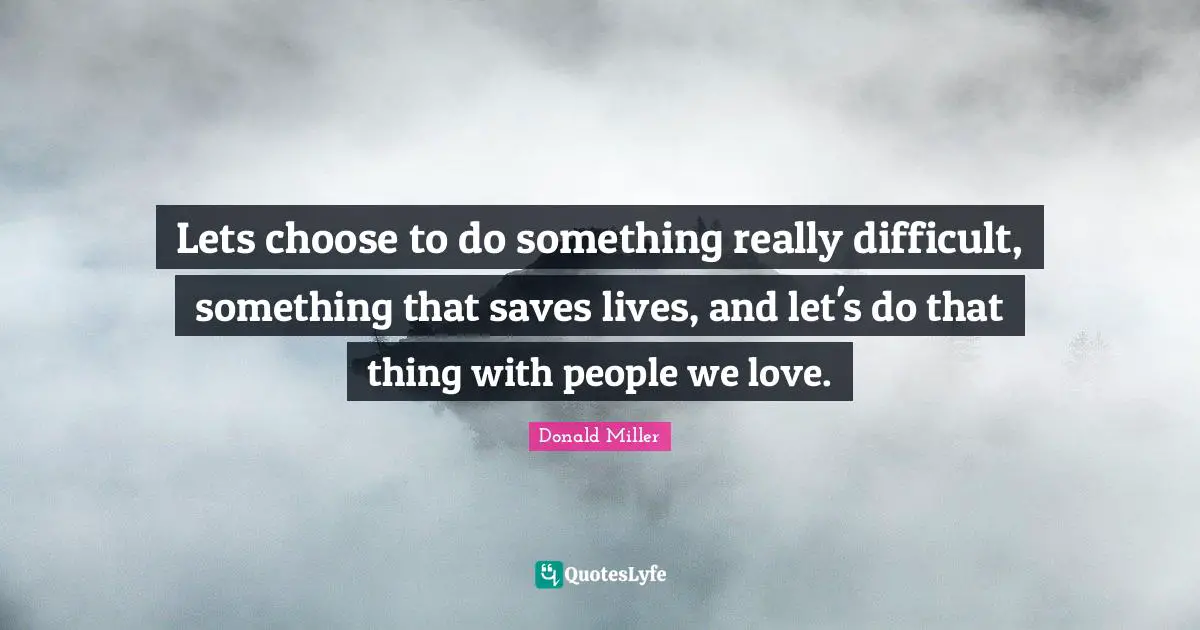 Donald Miller Quotes: "Lets choose to do something really difficult, something that saves lives, and let's do that thing with people we love."