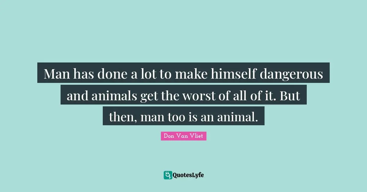 Man has done a lot to make himself dangerous and animals get the worst of all of it. But then, man too is an animal.