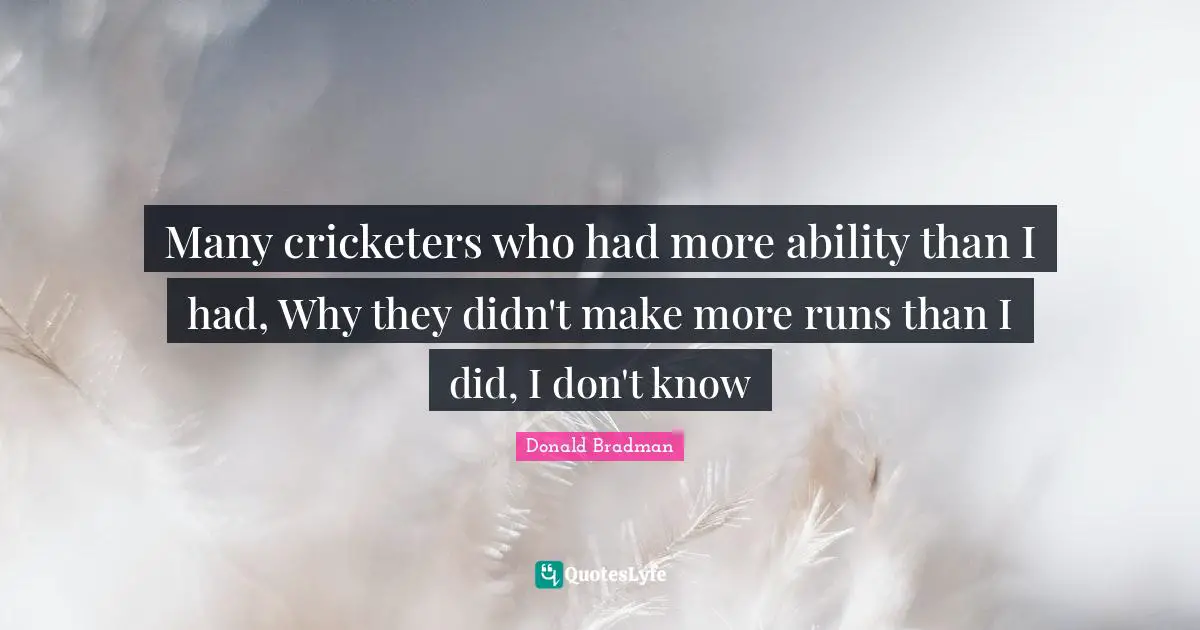 Donald Bradman Quotes: "Many cricketers who had more ability than I had, Why they didn't make more runs than I did, I don't know"