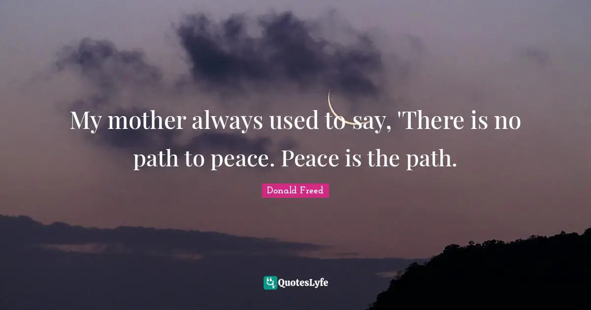 My mother always used to say, 'There is no path to peace. Peace is the path.