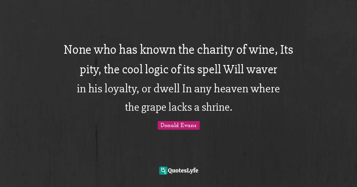 None who has known the charity of wine, Its pity, the cool logic of its spell Will waver in his loyalty, or dwell In any heaven where the grape lacks a shrine.