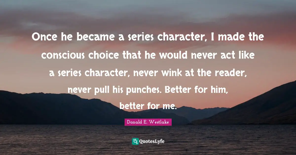 Donald E. Westlake Quotes: "Once he became a series character, I made the conscious choice that he would never act like a series character, never wink at the reader, never pull his punches. Better for him, better for me."