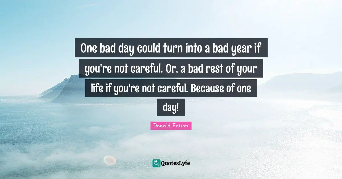One bad day could turn into a bad year if you're not careful. Or, a bad rest of your life if you're not careful. Because of one day!