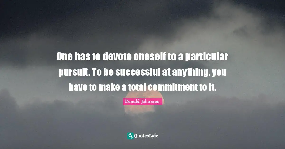 One has to devote oneself to a particular pursuit. To be successful at anything, you have to make a total commitment to it.