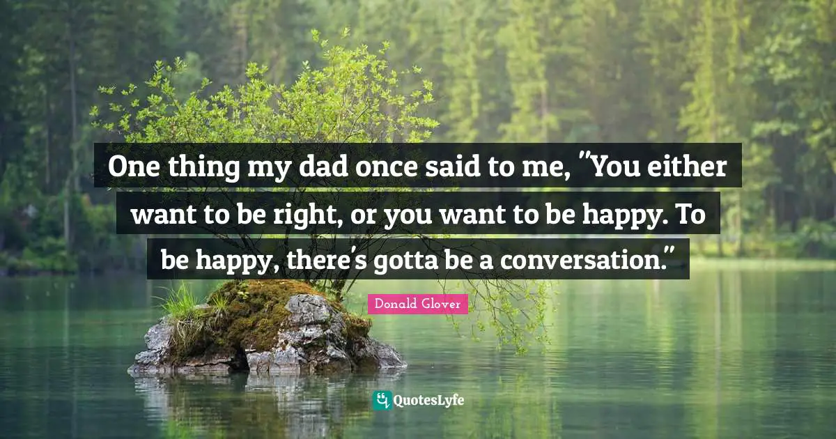 One thing my dad once said to me, "You either want to be right, or you want to be happy. To be happy, there's gotta be a conversation."