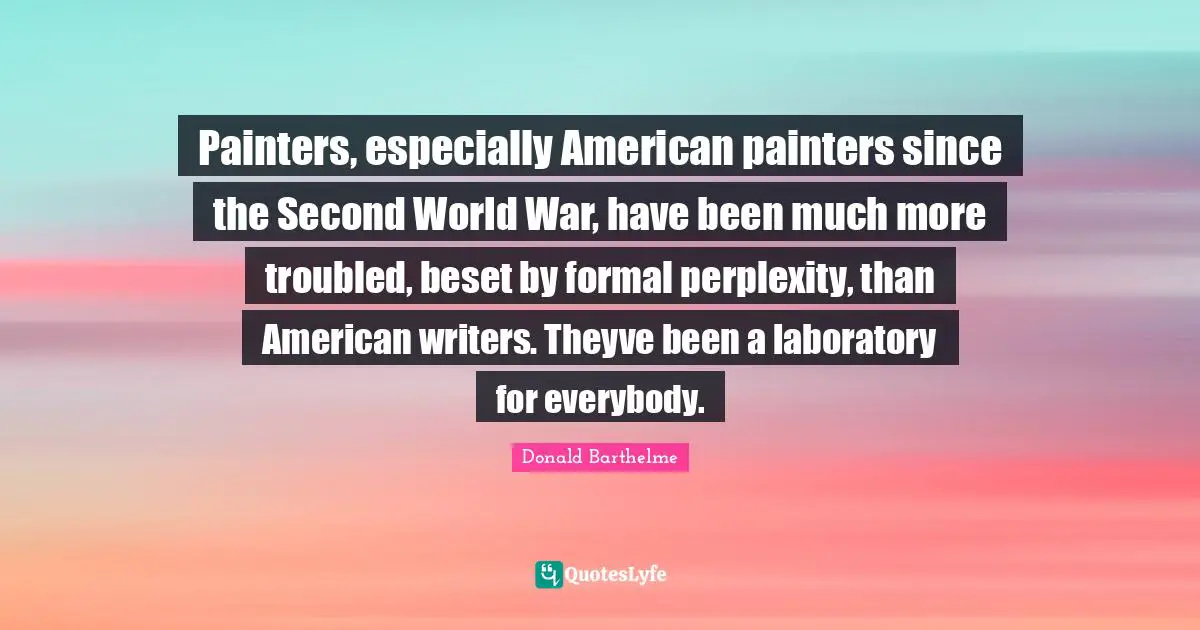 Perplexity Quotes: "Painters, especially American painters since the Second World War, have been much more troubled, beset by formal perplexity, than American writers. Theyve been a laboratory for everybody."