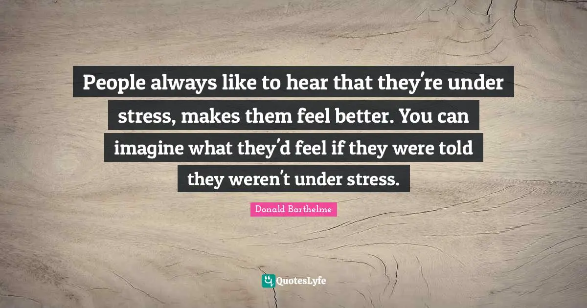 People always like to hear that they're under stress, makes them feel better. You can imagine what they'd feel if they were told they weren't under stress.
