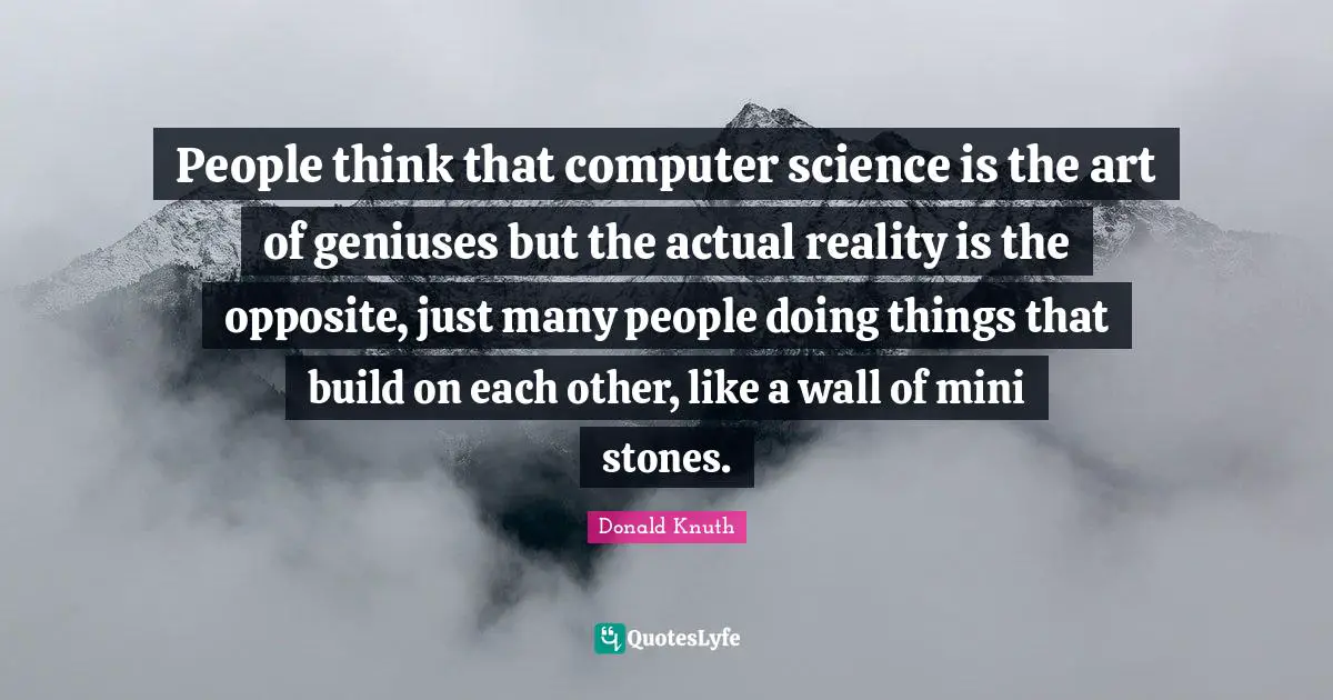 Stones Quotes: "People think that computer science is the art of geniuses but the actual reality is the opposite, just many people doing things that build on each other, like a wall of mini stones."
