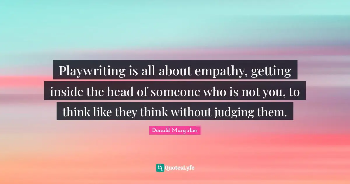 Playwriting is all about empathy, getting inside the head of someone who is not you, to think like they think without judging them.