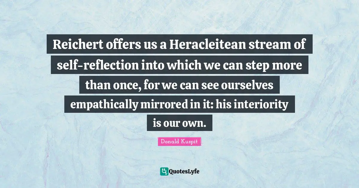Donald Kuspit Quotes: "Reichert offers us a Heracleitean stream of self-reflection into which we can step more than once, for we can see ourselves empathically mirrored in it: his interiority is our own."