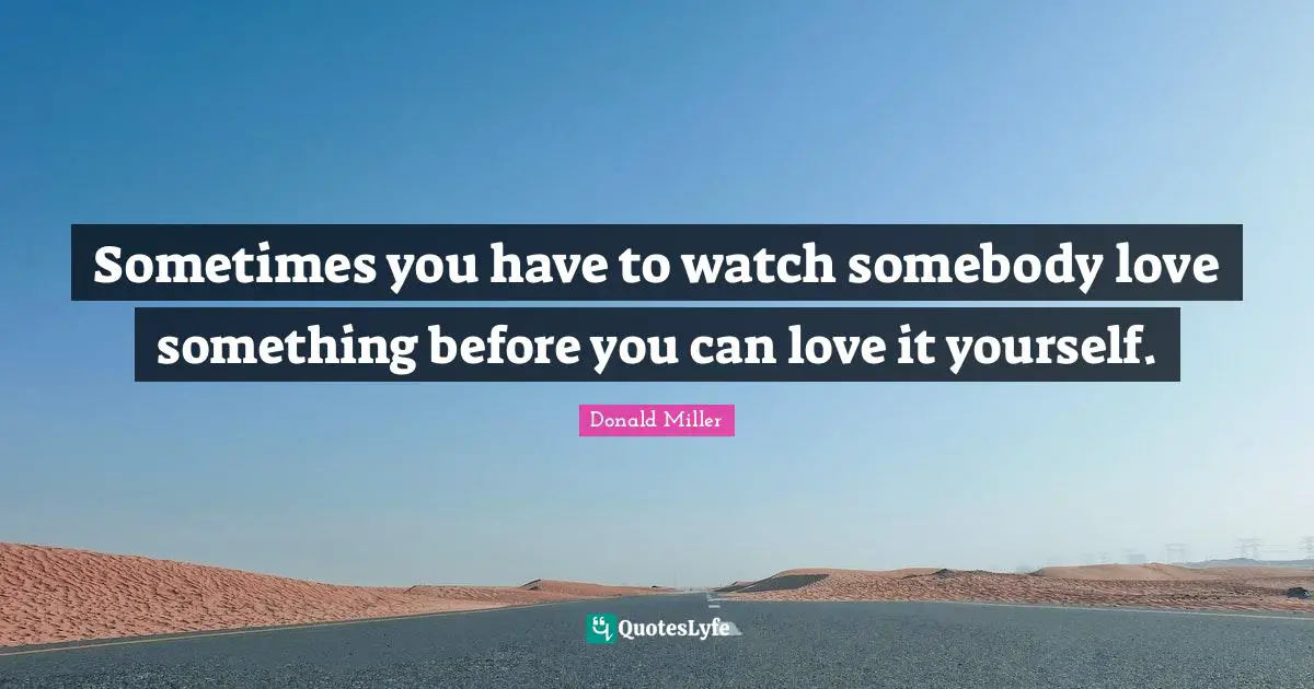 Donald Miller Quotes: "Sometimes you have to watch somebody love something before you can love it yourself."