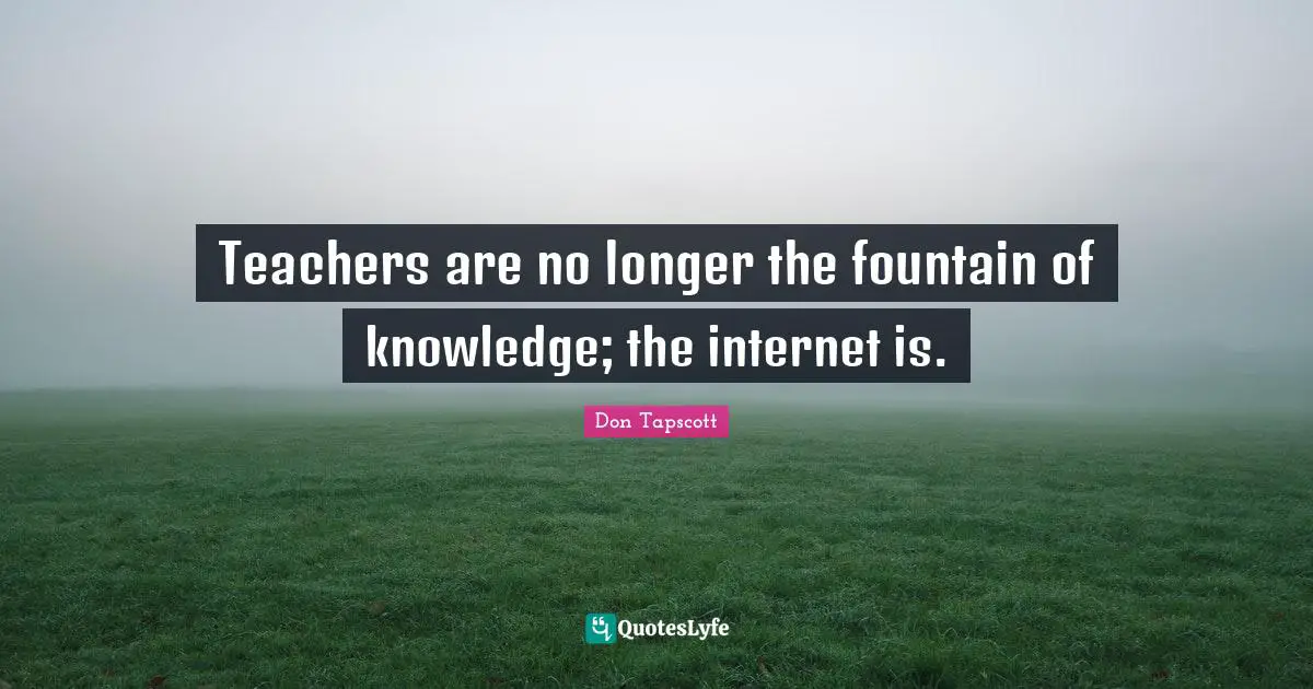 Teachers are no longer the fountain of knowledge; the internet is.