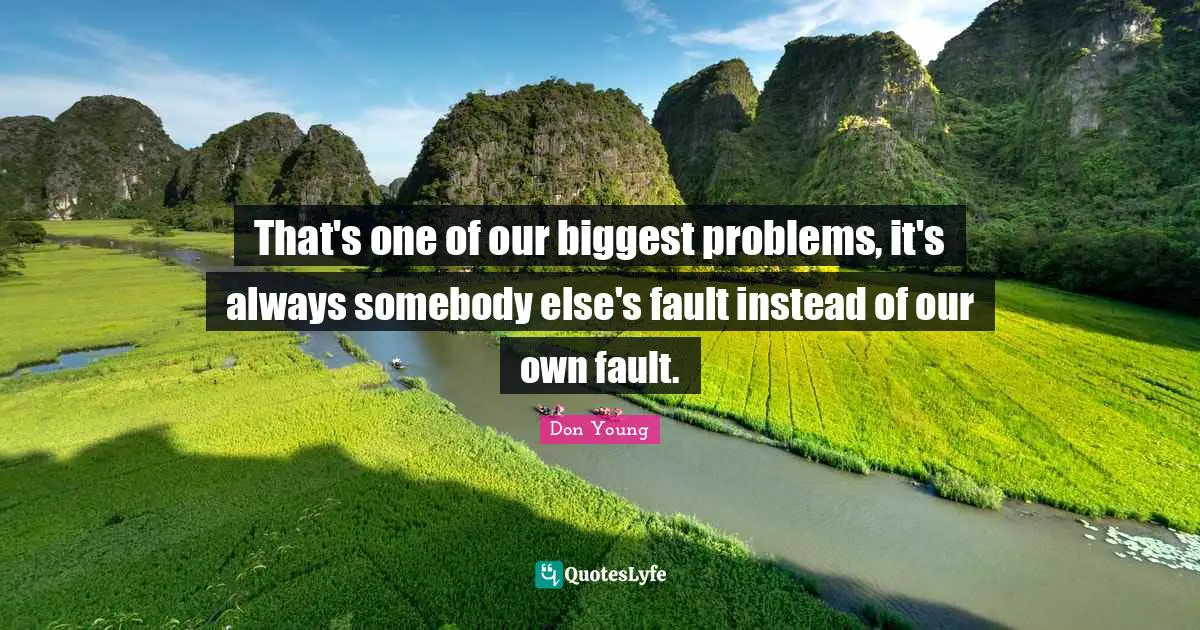 That's one of our biggest problems, it's always somebody else's fault instead of our own fault.