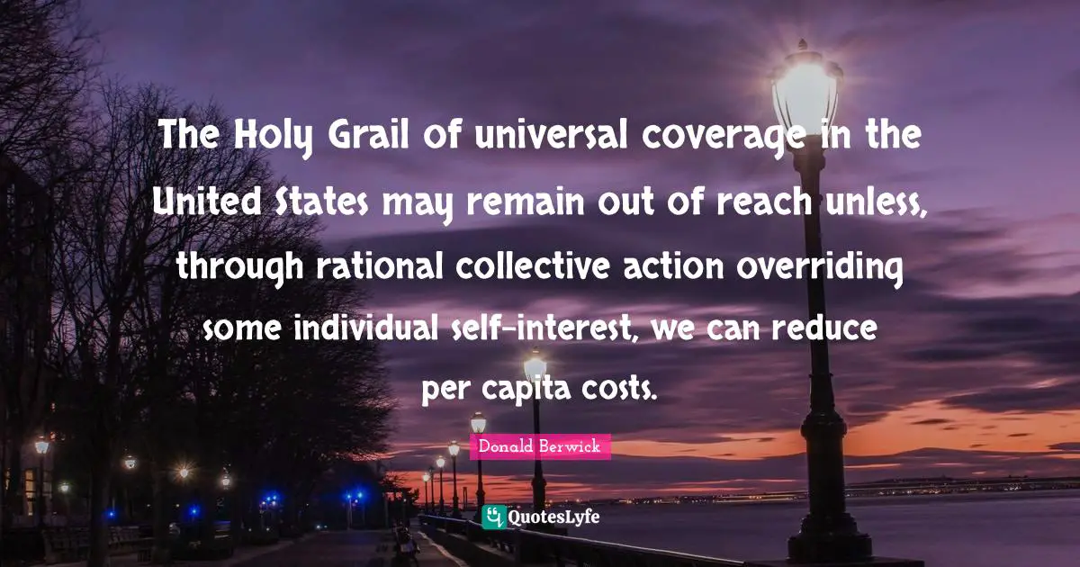 Coverage Quotes: "The Holy Grail of universal coverage in the United States may remain out of reach unless, through rational collective action overriding some individual self-interest, we can reduce per capita costs."