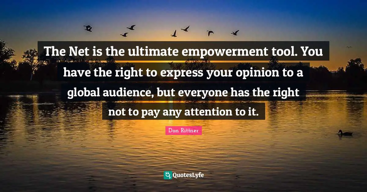 The Net is the ultimate empowerment tool. You have the right to express your opinion to a global audience, but everyone has the right not to pay any attention to it.