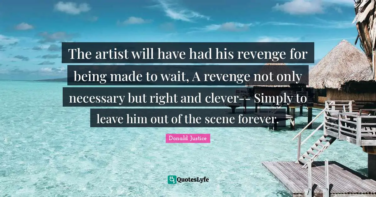 The artist will have had his revenge for being made to wait, A revenge not only necessary but right and clever-- Simply to leave him out of the scene forever.