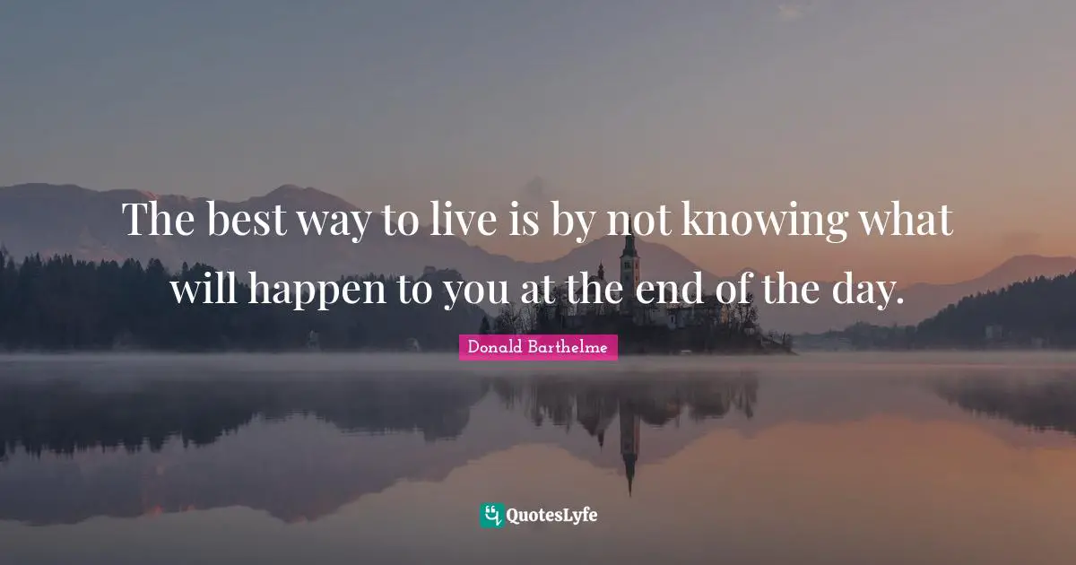 The best way to live is by not knowing what will happen to you at the end of the day.